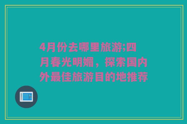 4月份去哪里旅游;四月春光明媚，探索国内外最佳旅游目的地推荐