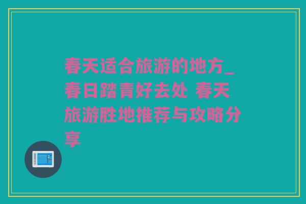 春天适合旅游的地方_春日踏青好去处 春天旅游胜地推荐与攻略分享