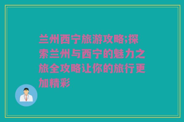 兰州西宁旅游攻略;探索兰州与西宁的魅力之旅全攻略让你的旅行更加精彩