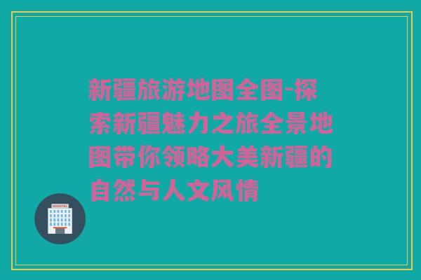 新疆旅游地图全图-探索新疆魅力之旅全景地图带你领略大美新疆的自然与人文风情