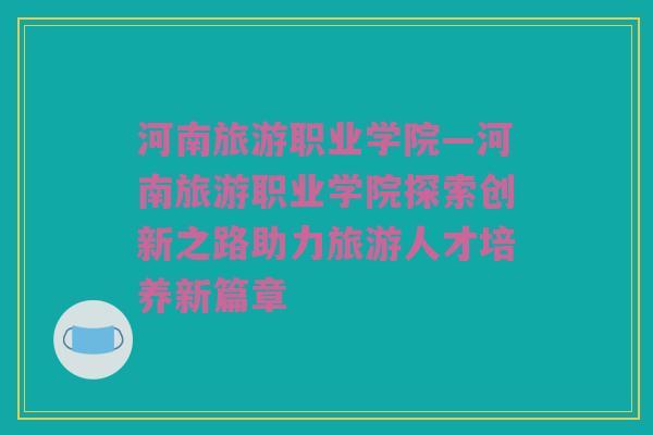 河南旅游职业学院—河南旅游职业学院探索创新之路助力旅游人才培养新篇章