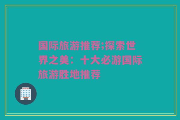 国际旅游推荐;探索世界之美：十大必游国际旅游胜地推荐