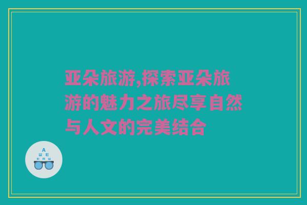 亚朵旅游,探索亚朵旅游的魅力之旅尽享自然与人文的完美结合