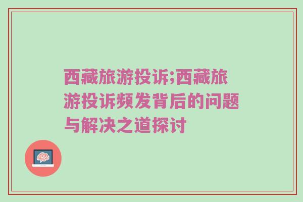 西藏旅游投诉;西藏旅游投诉频发背后的问题与解决之道探讨