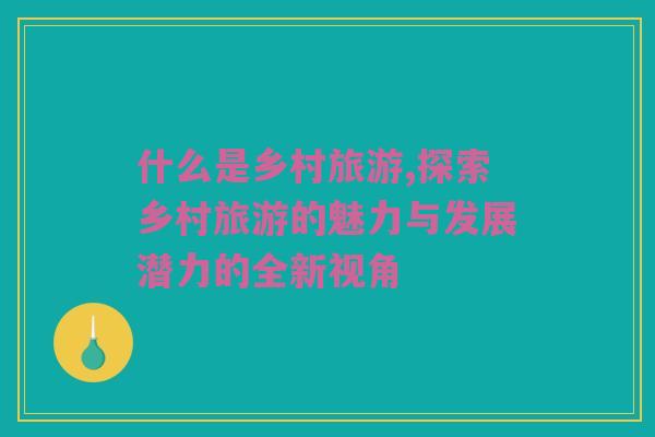 什么是乡村旅游,探索乡村旅游的魅力与发展潜力的全新视角