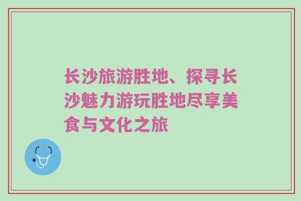 长沙旅游胜地、探寻长沙魅力游玩胜地尽享美食与文化之旅