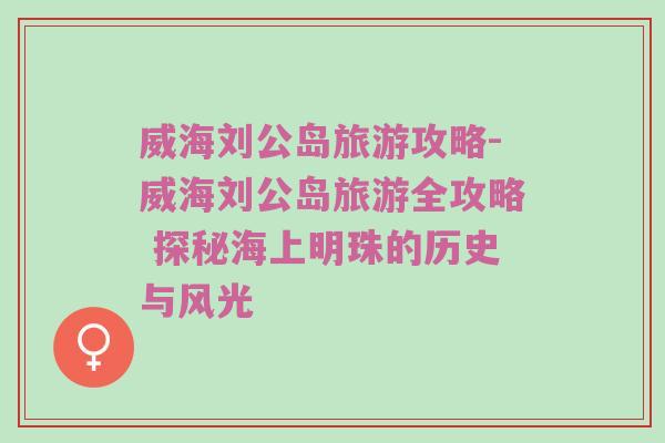 威海刘公岛旅游攻略-威海刘公岛旅游全攻略 探秘海上明珠的历史与风光