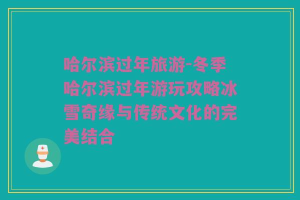 哈尔滨过年旅游-冬季哈尔滨过年游玩攻略冰雪奇缘与传统文化的完美结合