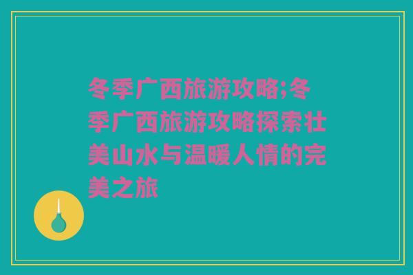 冬季广西旅游攻略;冬季广西旅游攻略探索壮美山水与温暖人情的完美之旅