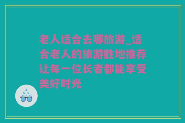 老人适合去哪旅游_适合老人的旅游胜地推荐让每一位长者都能享受美好时光