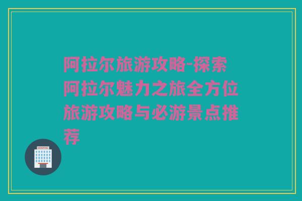 阿拉尔旅游攻略-探索阿拉尔魅力之旅全方位旅游攻略与必游景点推荐