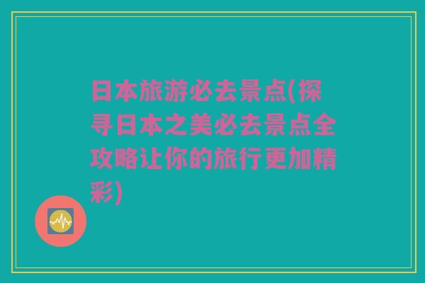 日本旅游必去景点(探寻日本之美必去景点全攻略让你的旅行更加精彩)