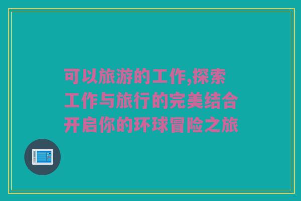 可以旅游的工作,探索工作与旅行的完美结合开启你的环球冒险之旅