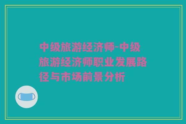 中级旅游经济师-中级旅游经济师职业发展路径与市场前景分析
