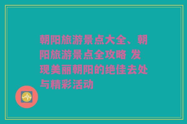 朝阳旅游景点大全、朝阳旅游景点全攻略 发现美丽朝阳的绝佳去处与精彩活动